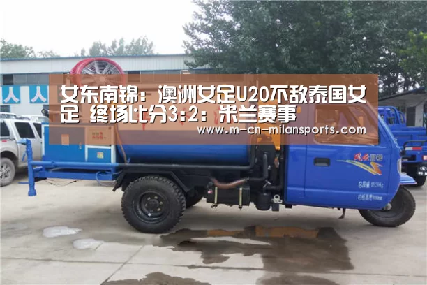 女东南锦: 澳洲女足U20不敌泰国女足 终场比分3:2:米兰赛事(图3) 米兰赛事